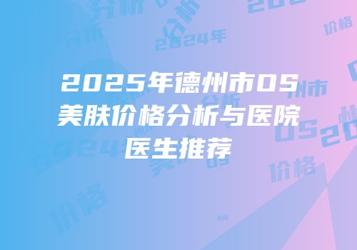 2025年德州市OS美肤价格分析与医院医生推荐