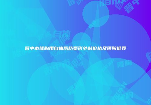 晋中市隆胸用自体脂肪整形外科价格及医院推荐