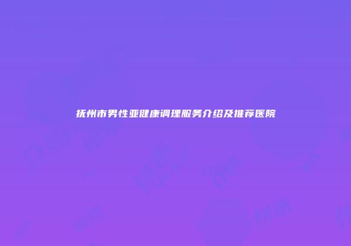 抚州市男性亚健康调理服务介绍及推荐医院