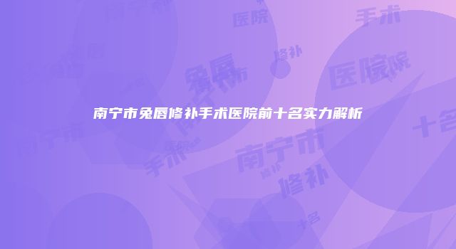 南宁市兔唇修补手术医院前十名实力解析