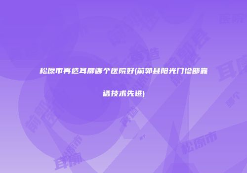 松原市再造耳廓哪个医院好(前郭县阳光门诊部靠谱技术先进)