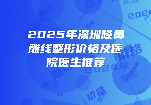 2025年深圳隆鼻雕线整形价格及医院医生推荐