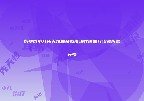 永州市小儿先天性耳朵畸形治疗医生介绍及价格行情