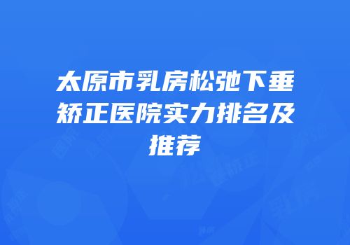 太原市乳房松弛下垂矫正医院实力排名及推荐