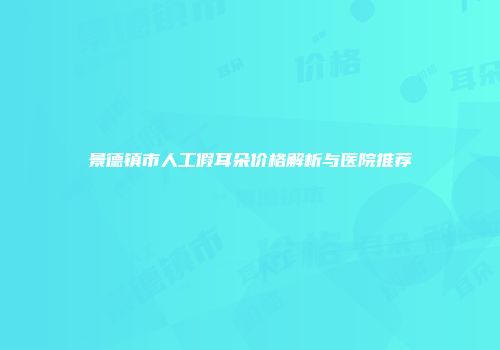 景德镇市人工假耳朵价格解析与医院推荐