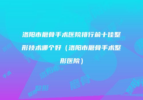 洛阳市磨骨手术医院排行前十佳整形技术哪个好（洛阳市磨骨手术整形医院）