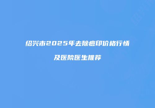 绍兴市2025年去除痘印价格行情及医院医生推荐