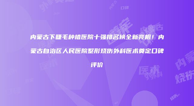 内蒙古下睫毛种植医院十强排名榜全新亮相！内蒙古自治区人民医院整形烧伤外科医术奠定口碑评价