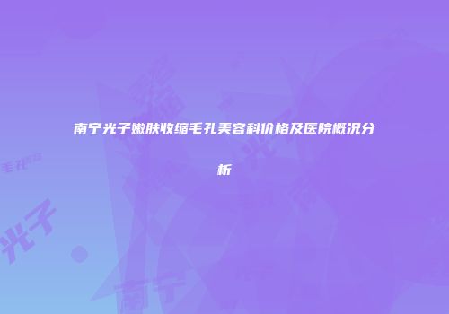 南宁光子嫩肤收缩毛孔美容科价格及医院概况分析