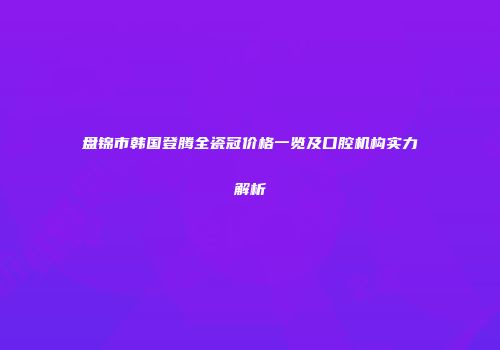 盘锦市韩国登腾全瓷冠价格一览及口腔机构实力解析