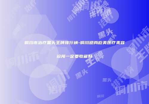 铜川市治疗黑头王牌排行榜-铜川迎尚屹美医疗美容诊所一定要收藏好