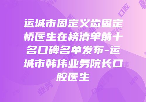 运城市固定义齿固定桥医生在榜清单前十名口碑名单发布-运城市韩伟业务院长口腔医生