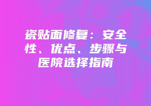 瓷贴面修复：安全性、优点、步骤与医院选择指南