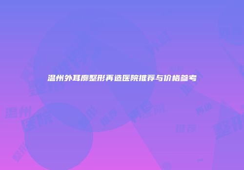 温州外耳廓整形再造医院推荐与价格参考