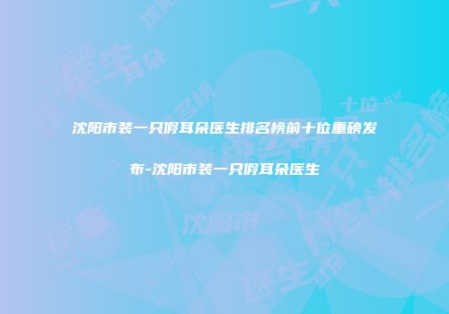 沈阳市装一只假耳朵医生排名榜前十位重磅发布-沈阳市装一只假耳朵医生