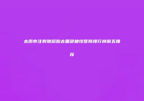 太原市注射玻尿酸去面部皱纹医院排行榜前五推荐