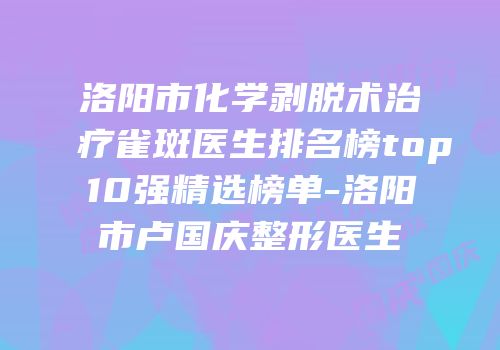 洛阳市化学剥脱术治疗雀斑医生排名榜top10强精选榜单-洛阳市卢国庆整形医生