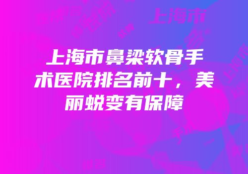 上海市鼻梁软骨手术医院排名前十，美丽蜕变有保障
