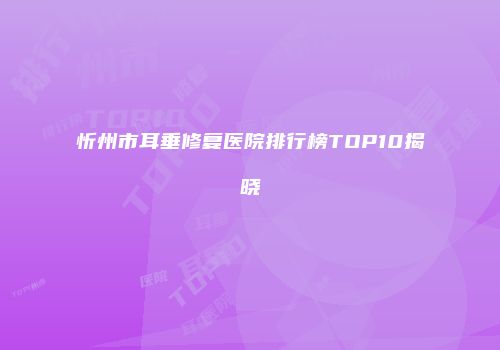 忻州市耳垂修复医院排行榜TOP10揭晓