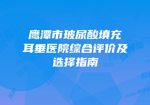 鹰潭市玻尿酸填充耳垂医院综合评价及选择指南