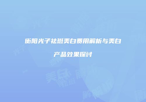 衡阳光子祛斑美白费用解析与美白产品效果探讨