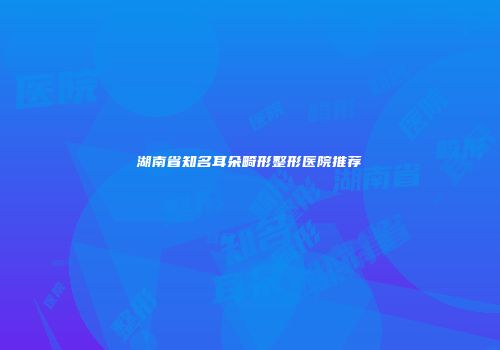 湖南省知名耳朵畸形整形医院推荐