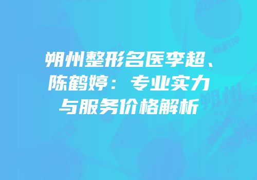 朔州整形名医李超、陈鹤婷：专业实力与服务价格解析