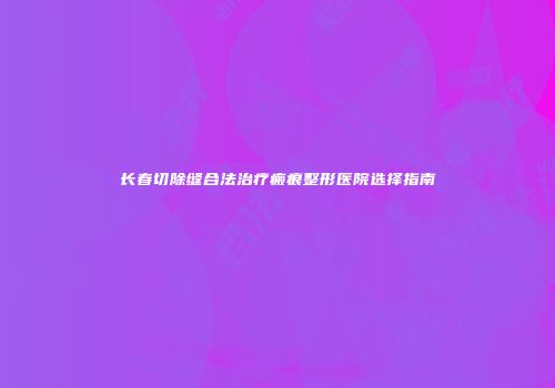 长春切除缝合法治疗瘢痕整形医院选择指南