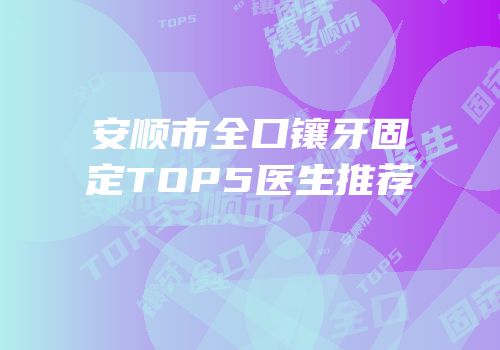 安顺市全口镶牙固定TOP5医生推荐