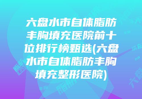 六盘水市自体脂肪丰胸填充医院前十位排行榜甄选(六盘水市自体脂肪丰胸填充整形医院)