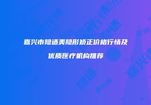 嘉兴市隐适美隐形矫正价格行情及优质医疗机构推荐