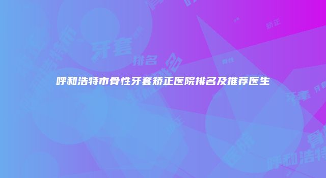 呼和浩特市骨性牙套矫正医院排名及推荐医生