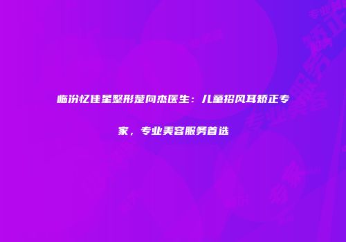 临汾忆佳星整形楚向杰医生：儿童招风耳矫正专家，专业美容服务首选