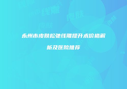 永州市皮肤松弛线雕提升术价格解析及医院推荐
