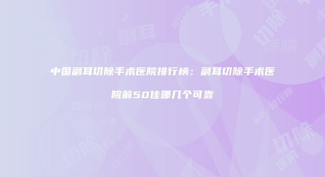 中国副耳切除手术医院排行榜：副耳切除手术医院前50佳哪几个可靠