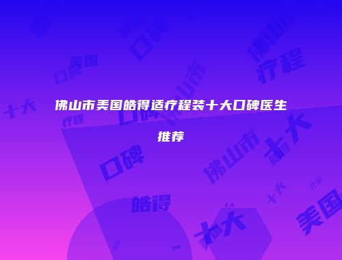 佛山市美国皓得适疗程装十大口碑医生推荐