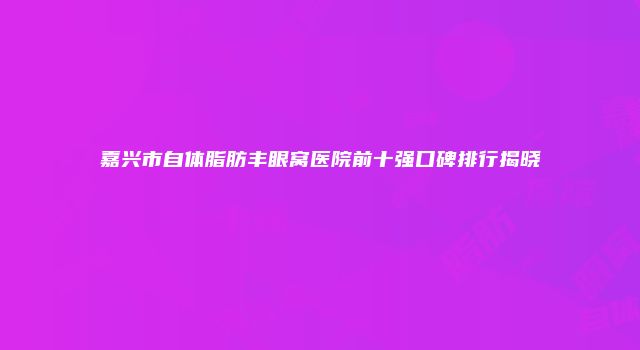 嘉兴市自体脂肪丰眼窝医院前十强口碑排行揭晓