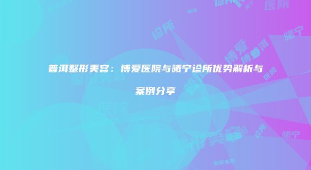 普洱整形美容：博爱医院与曦宁诊所优势解析与案例分享