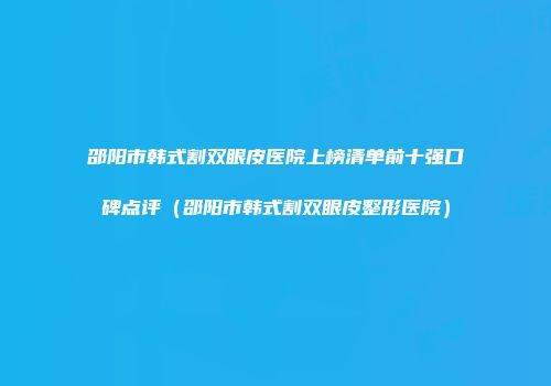 邵阳市韩式割双眼皮医院上榜清单前十强口碑点评（邵阳市韩式割双眼皮整形医院）
