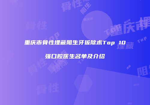 重庆市骨性埋藏阻生牙拔除术Top 10强口腔医生名单及介绍