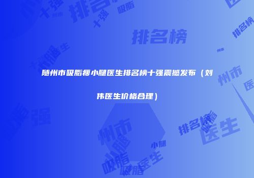 随州市吸脂瘦小腿医生排名榜十强震撼发布（刘伟医生价格合理）
