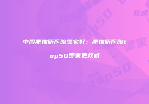 中国肥抽脂医院哪家好：肥抽脂医院top50哪家更权威