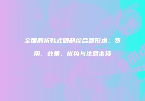 全面解析韩式眼部综合整形术：费用、效果、优势与注意事项