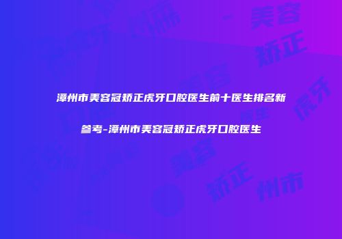 漳州市美容冠矫正虎牙口腔医生前十医生排名新参考-漳州市美容冠矫正虎牙口腔医生