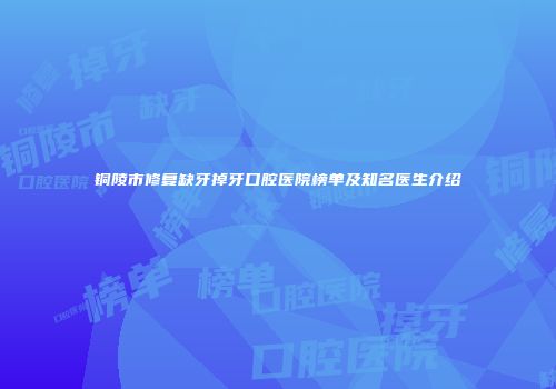 铜陵市修复缺牙掉牙口腔医院榜单及知名医生介绍