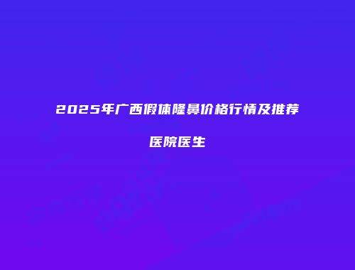 2025年广西假体隆鼻价格行情及推荐医院医生