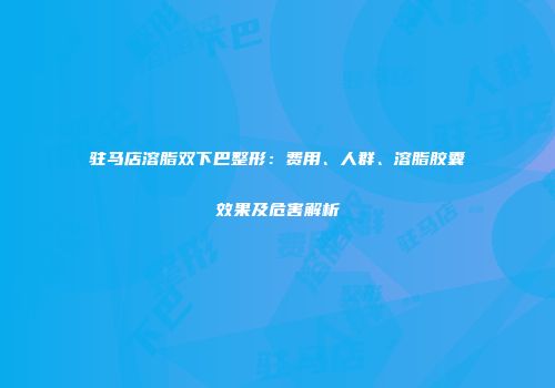 驻马店溶脂双下巴整形：费用、人群、溶脂胶囊效果及危害解析