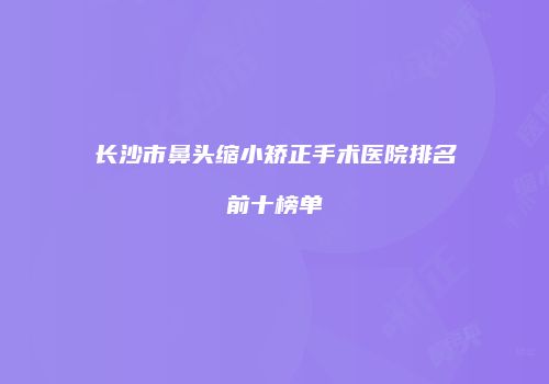 长沙市鼻头缩小矫正手术医院排名前十榜单