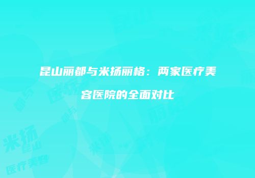 昆山丽都与米扬丽格：两家医疗美容医院的全面对比