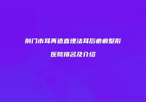 荆门市耳再造直埋法耳后疤痕整形医院排名及介绍